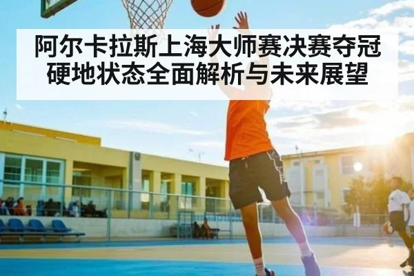 阿尔卡拉斯上海大师赛决赛夺冠 硬地状态全面解析与未来展望