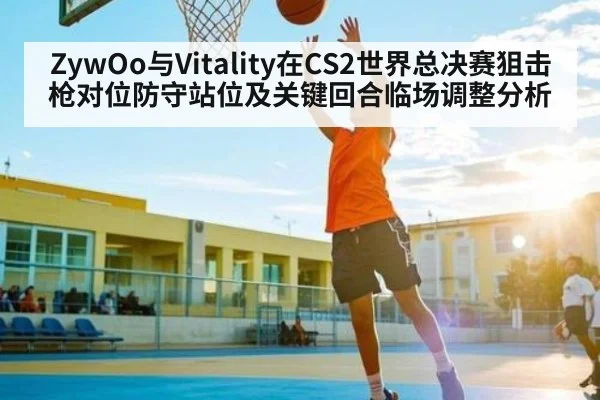 ZywOo与Vitality在CS2世界总决赛狙击枪对位防守站位及关键回合临场调整分析