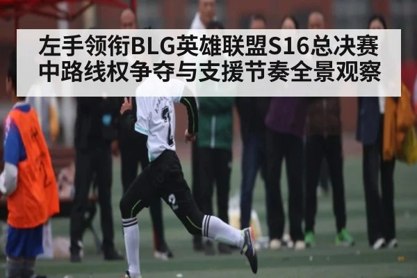 左手领衔BLG英雄联盟S16总决赛中路线权争夺与支援节奏全景观察