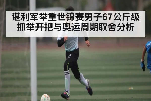 谌利军举重世锦赛男子67公斤级抓举开把与奥运周期取舍分析