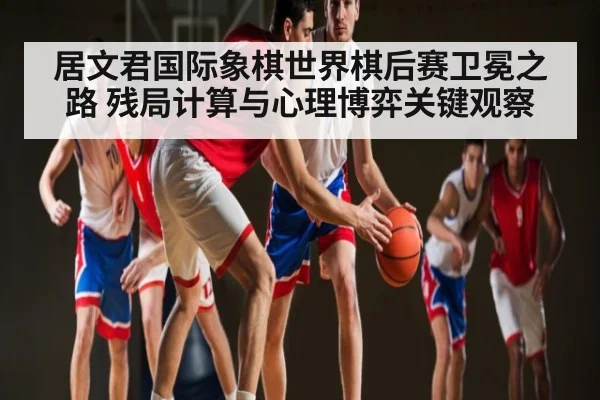 居文君国际象棋世界棋后赛卫冕之路 残局计算与心理博弈关键观察